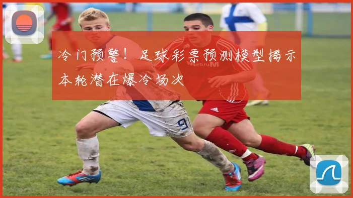 冷门预警！足球彩票预测模型揭示本轮潜在爆冷场次